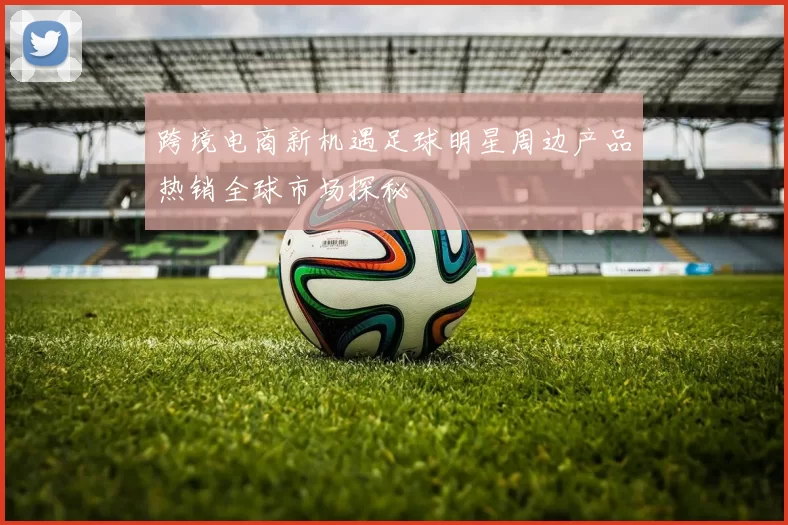 跨境电商新机遇足球明星周边产品热销全球市场探秘