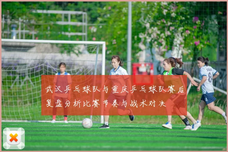 武汉乒乓球队与重庆乒乓球队赛后复盘分析比赛节奏与战术对决