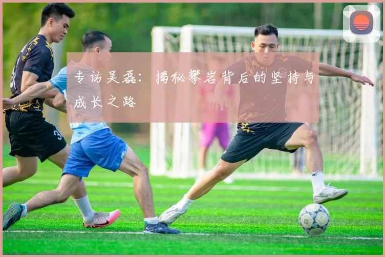 专访吴磊：揭秘攀岩背后的坚持与成长之路