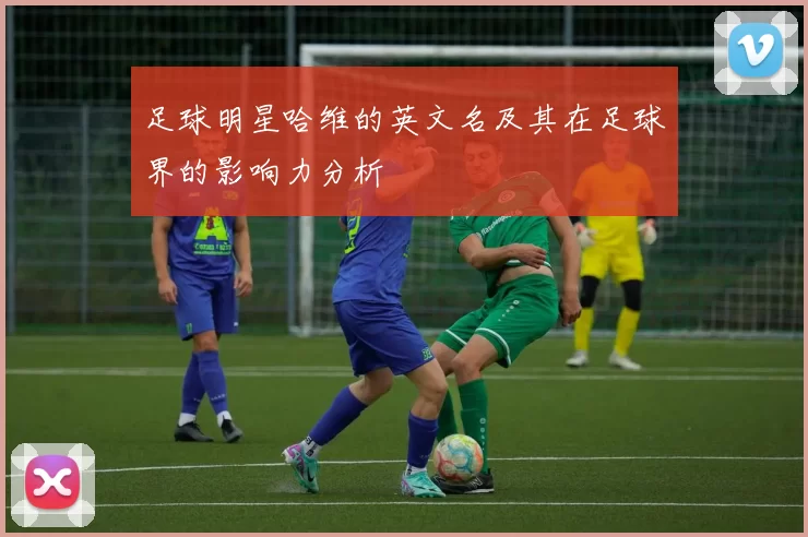 足球明星哈维的英文名及其在足球界的影响力分析