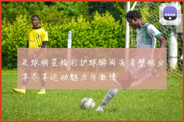 足球明星精彩护球瞬间高清壁纸分享尽享运动魅力与激情