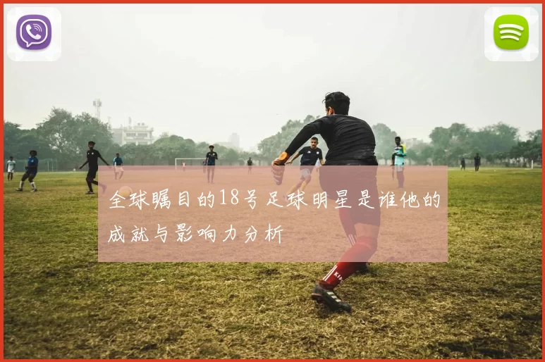 全球瞩目的18号足球明星是谁他的成就与影响力分析