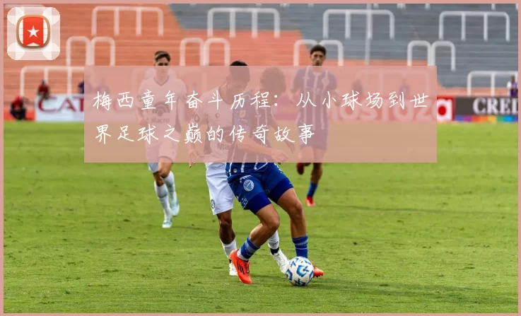 梅西童年奋斗历程：从小球场到世界足球之巅的传奇故事