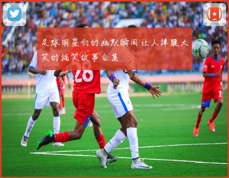 足球明星们的幽默瞬间让人捧腹大笑的搞笑故事合集
