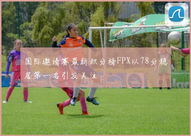 国际邀请赛最新积分榜FPX以78分稳居第一名引发关注