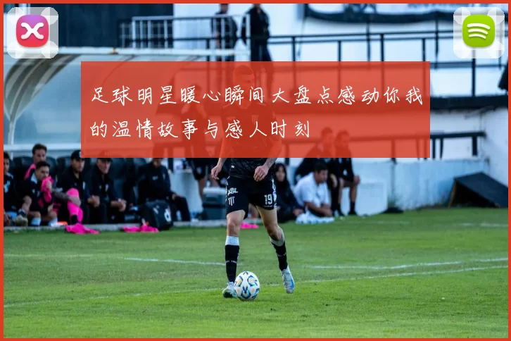 足球明星暖心瞬间大盘点感动你我的温情故事与感人时刻