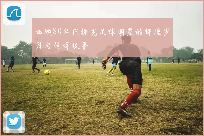 回顾80年代捷克足球明星的辉煌岁月与传奇故事