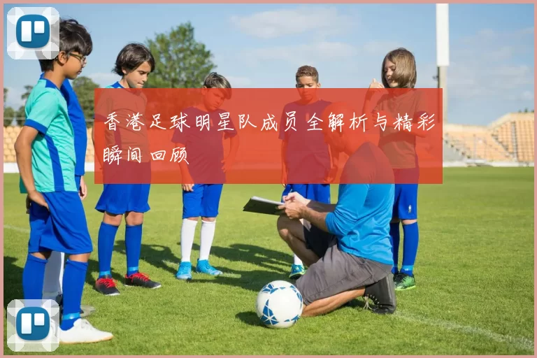 香港足球明星队成员全解析与精彩瞬间回顾