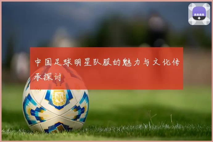 中国足球明星队服的魅力与文化传承探讨