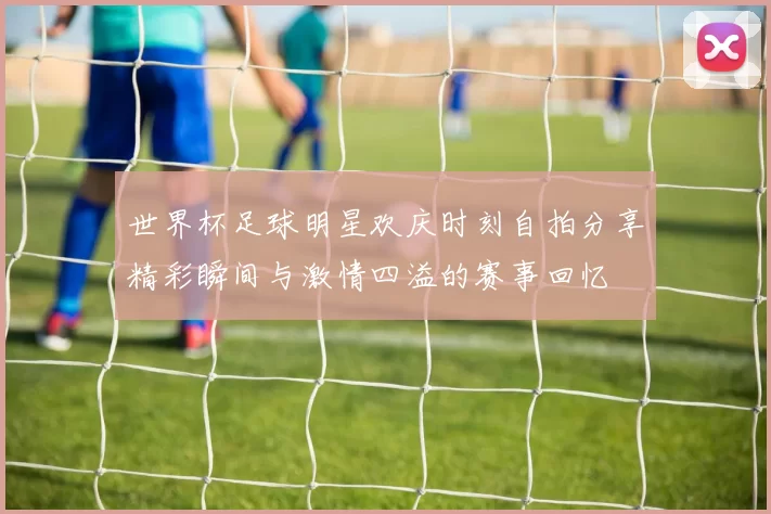 世界杯足球明星欢庆时刻自拍分享精彩瞬间与激情四溢的赛事回忆