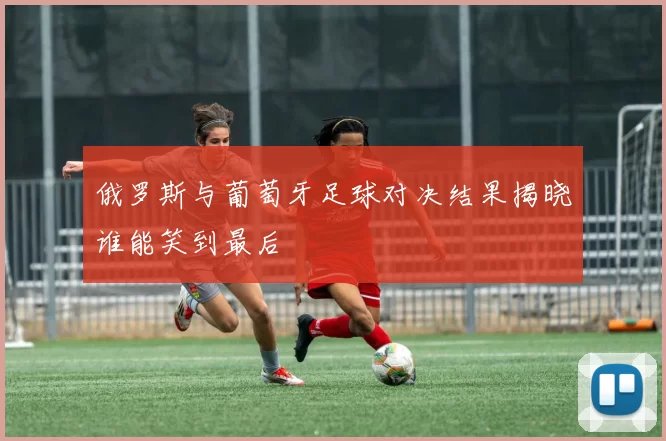 俄罗斯与葡萄牙足球对决结果揭晓谁能笑到最后