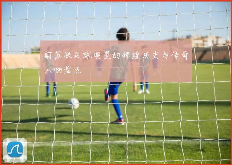 前苏联足球明星的辉煌历史与传奇人物盘点