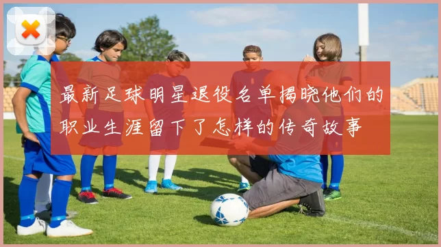 最新足球明星退役名单揭晓他们的职业生涯留下了怎样的传奇故事