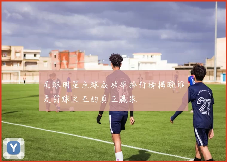 足球明星点球成功率排行榜揭晓谁是罚球之王的真正赢家