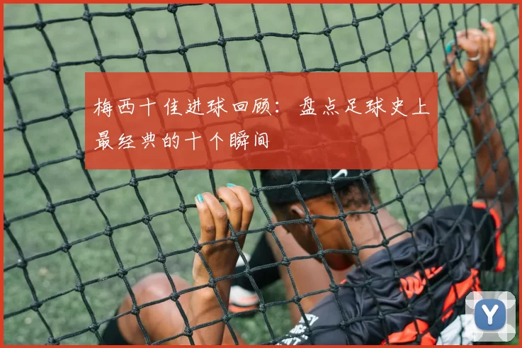梅西十佳进球回顾：盘点足球史上最经典的十个瞬间