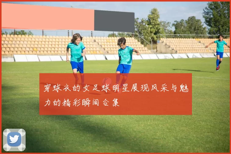 穿球衣的女足球明星展现风采与魅力的精彩瞬间合集