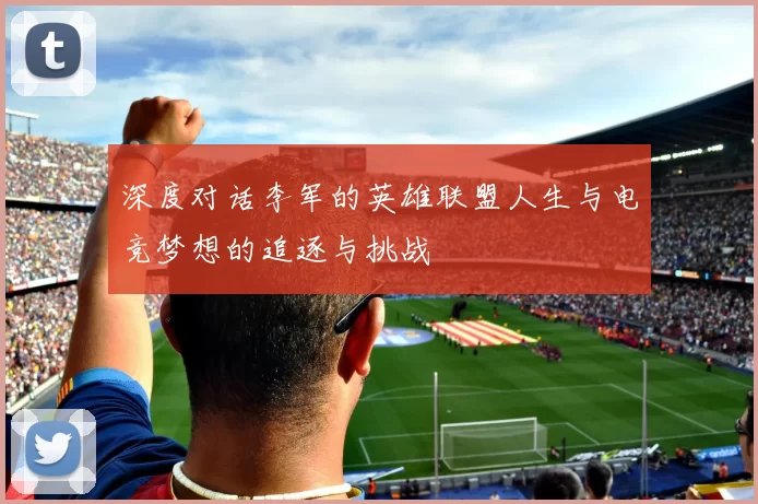 深度对话李军的英雄联盟人生与电竞梦想的追逐与挑战