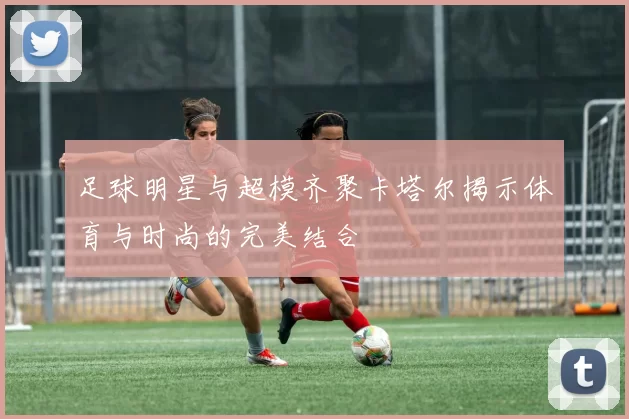 足球明星与超模齐聚卡塔尔揭示体育与时尚的完美结合