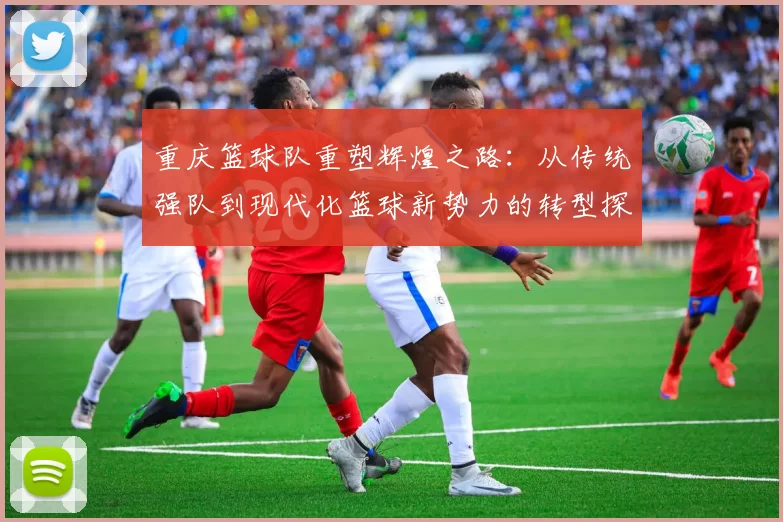 重庆篮球队重塑辉煌之路：从传统强队到现代化篮球新势力的转型探索