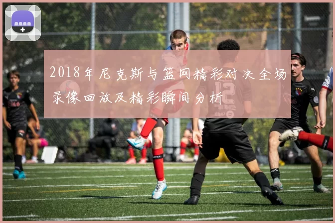 2018年尼克斯与篮网精彩对决全场录像回放及精彩瞬间分析