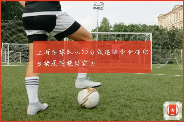 上海排球队以55分领跑联合会杯积分榜展现强劲实力