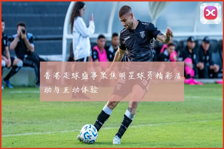 香港足球盛事聚焦明星球员精彩活动与互动体验