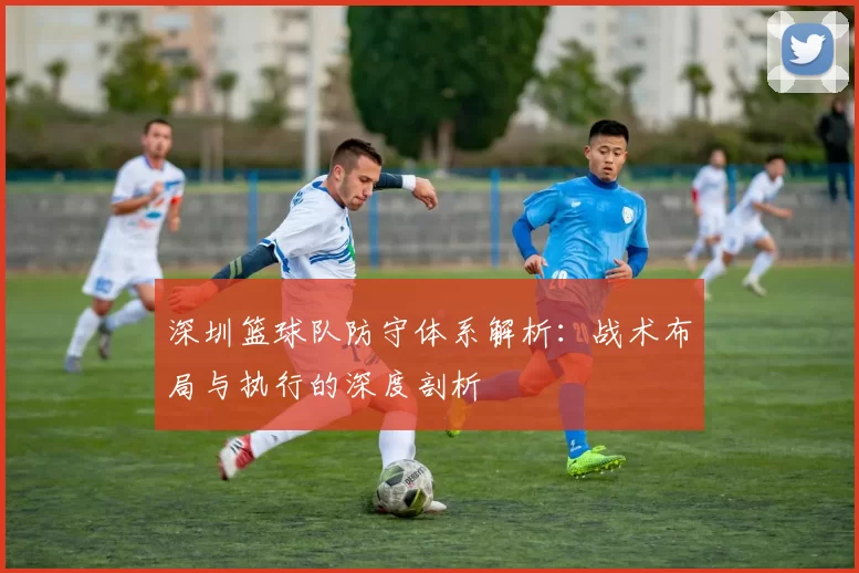 深圳篮球队防守体系解析：战术布局与执行的深度剖析