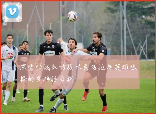 探索V5战队的战术灵活性与英雄选择的多样性分析