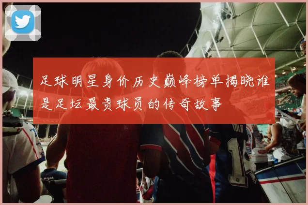 足球明星身价历史巅峰榜单揭晓谁是足坛最贵球员的传奇故事