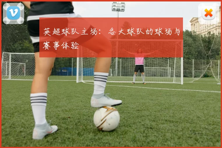 英超球队主场：各大球队的球场与赛事体验