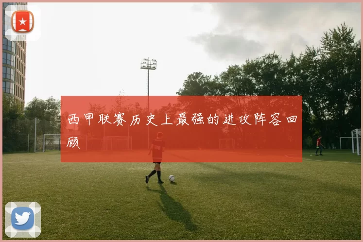 西甲联赛历史上最强的进攻阵容回顾