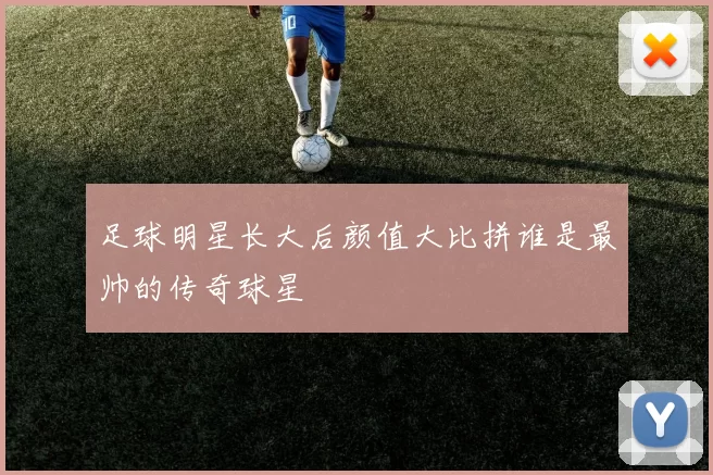 足球明星长大后颜值大比拼谁是最帅的传奇球星