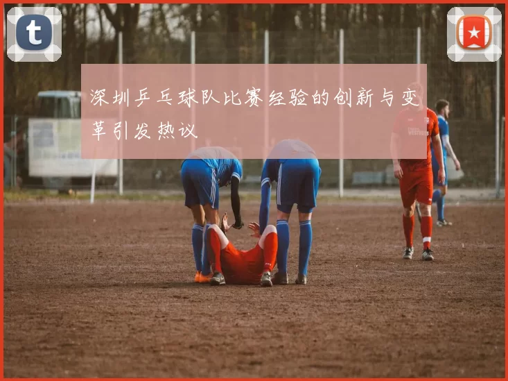 深圳乒乓球队比赛经验的创新与变革引发热议