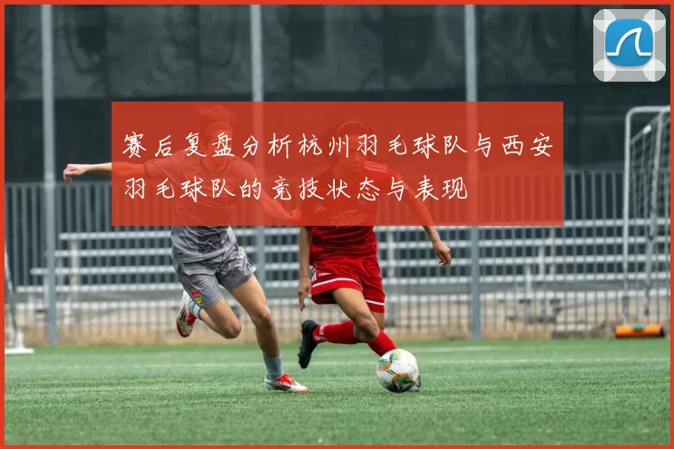 赛后复盘分析杭州羽毛球队与西安羽毛球队的竞技状态与表现