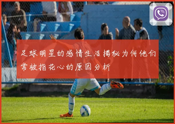 足球明星的感情生活揭秘为何他们常被指花心的原因分析
