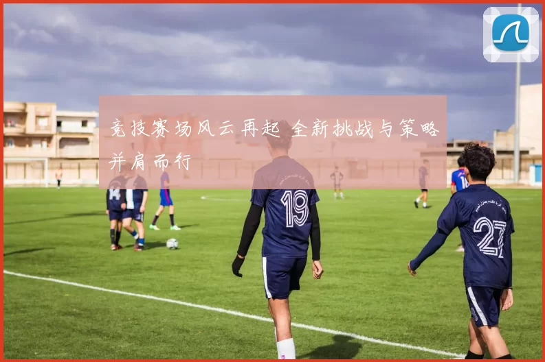 竞技赛场风云再起 全新挑战与策略并肩而行