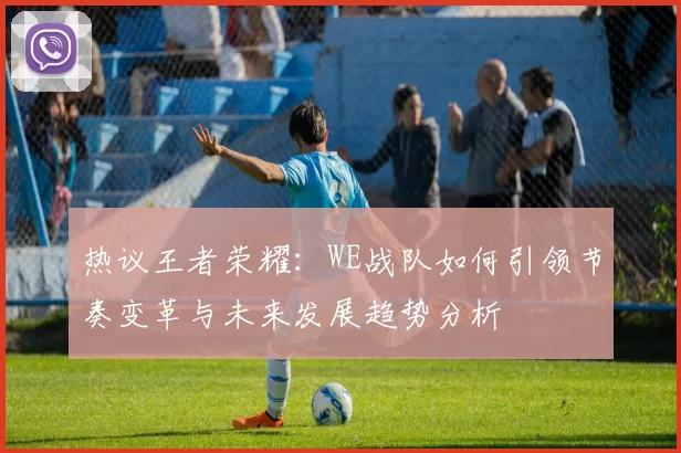 热议王者荣耀：WE战队如何引领节奏变革与未来发展趋势分析