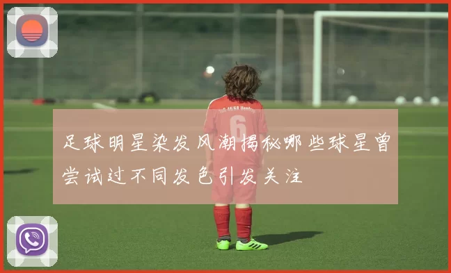 足球明星染发风潮揭秘哪些球星曾尝试过不同发色引发关注