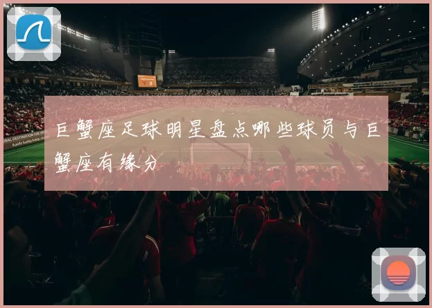 巨蟹座足球明星盘点哪些球员与巨蟹座有缘分