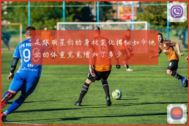 足球明星们的身材变化揭秘如今他们的体重究竟增加了多少