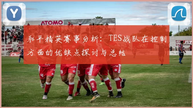 和平精英赛事分析：TES战队在控制方面的优缺点探讨与总结