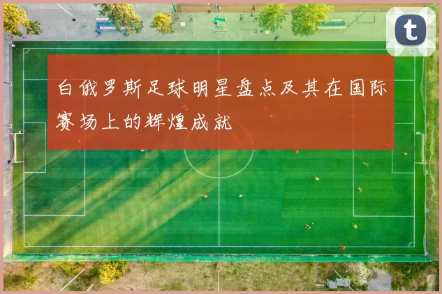 白俄罗斯足球明星盘点及其在国际赛场上的辉煌成就